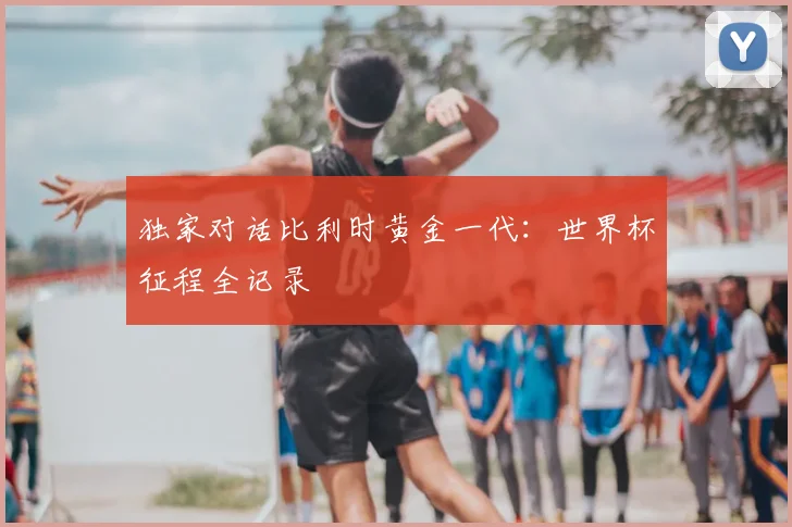 独家对话比利时黄金一代:世界杯征程全记录