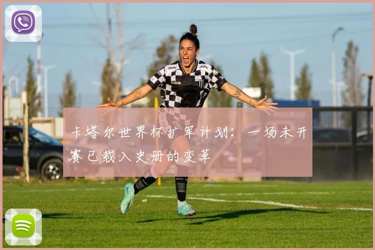 卡塔尔世界杯扩军计划：一场未开赛已载入史册的变革