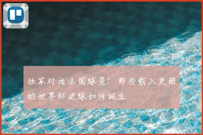 独家对话法国球星:那些载入史册的世界杯进球如何诞生