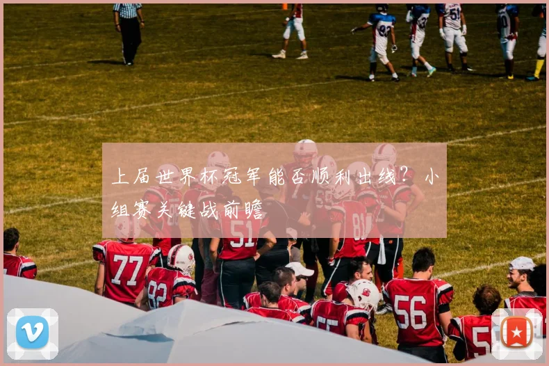 上届世界杯冠军能否顺利出线?小组赛关键战前瞻