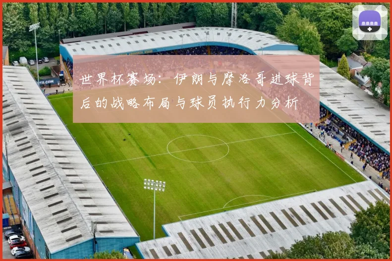 世界杯赛场：伊朗与摩洛哥进球背后的战略布局与球员执行力分析