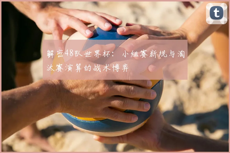 解密48队世界杯：小组赛新规与淘汰赛演算的战术博弈