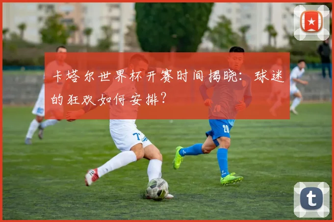 卡塔尔世界杯开赛时间揭晓:球迷的狂欢如何安排?
