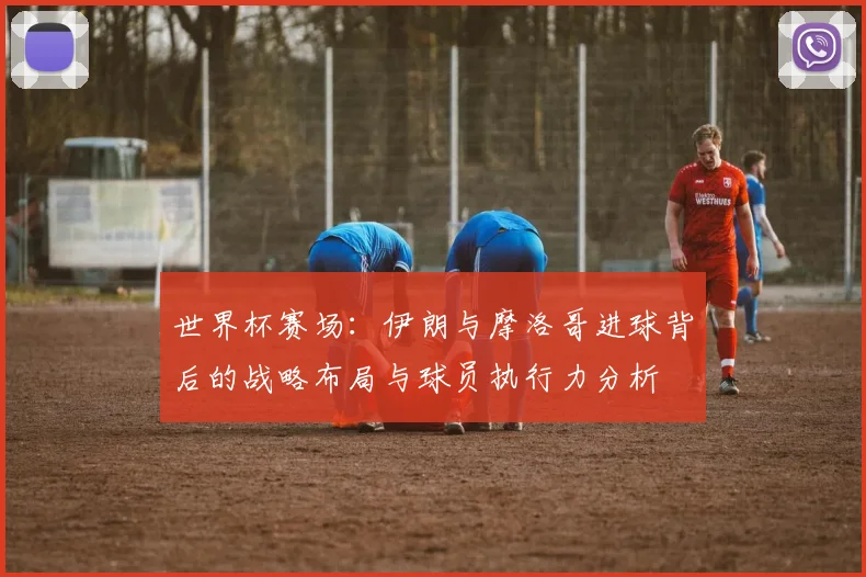 世界杯赛场：伊朗与摩洛哥进球背后的战略布局与球员执行力分析