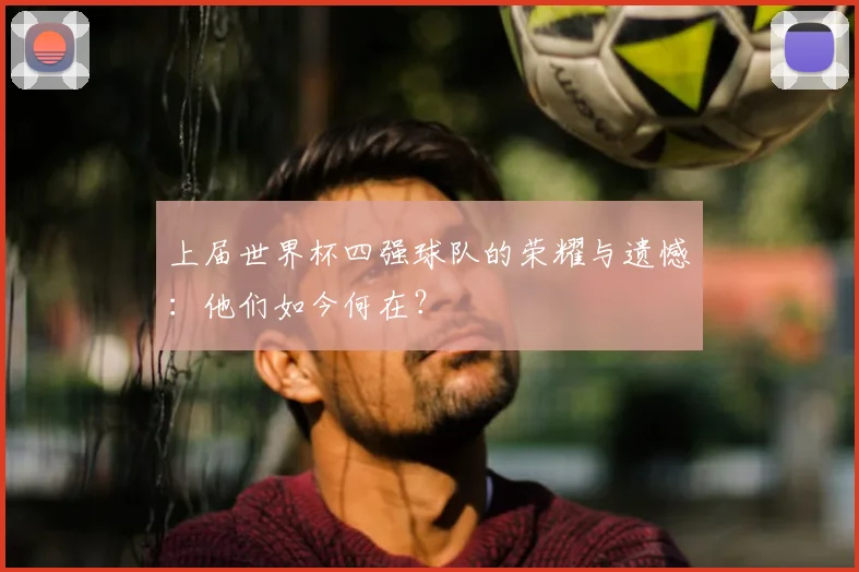 上届世界杯四强球队的荣耀与遗憾:他们如今何在?
