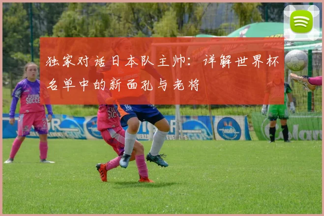 独家对话日本队主帅：详解世界杯名单中的新面孔与老将